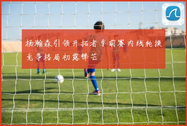 杨瀚森引领开拓者季前赛内线轮换竞争格局初露锋芒